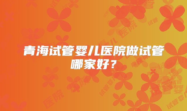 青海试管婴儿医院做试管哪家好？