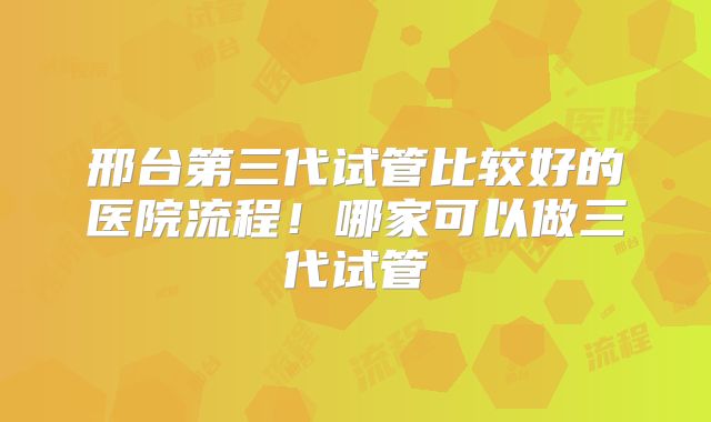 邢台第三代试管比较好的医院流程！哪家可以做三代试管