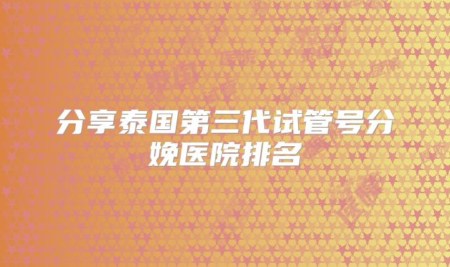 分享泰国第三代试管号分娩医院排名