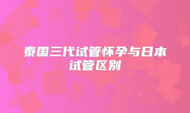 泰国三代试管怀孕与日本试管区别