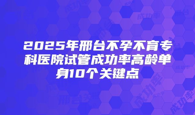2025年邢台不孕不育专科医院试管成功率高龄单身10个关键点
