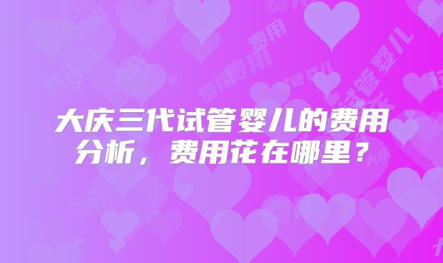 大庆三代试管婴儿的费用分析，费用花在哪里？