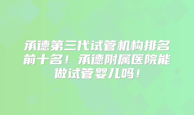 承德第三代试管机构排名前十名！承德附属医院能做试管婴儿吗！