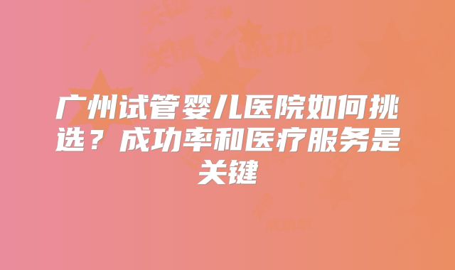 广州试管婴儿医院如何挑选?成功率和医疗服务是关键