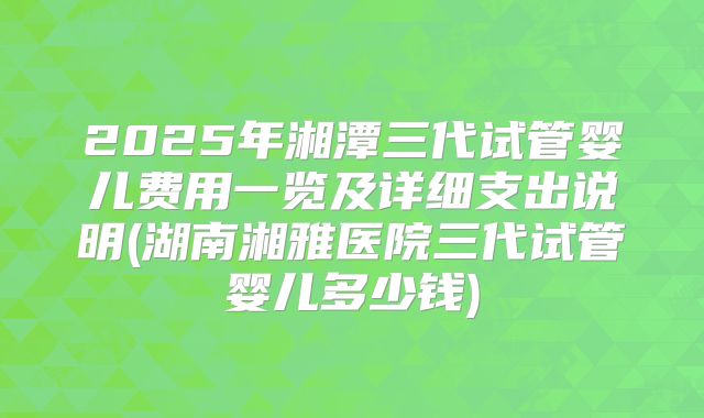 2025年湘潭三代试管婴儿费用一览及详细支出说明(湖南湘雅医院三代试管婴儿多少钱)