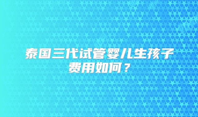 泰国三代试管婴儿生孩子费用如何？
