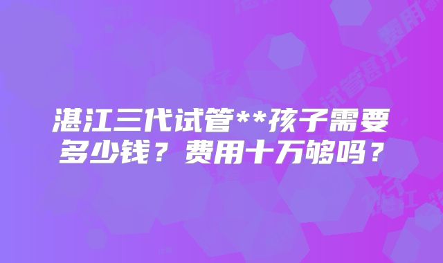湛江三代试管**孩子需要多少钱？费用十万够吗？