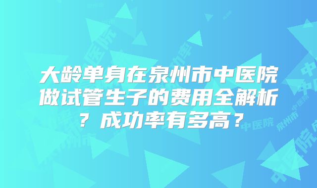 大龄单身在泉州市中医院做试管生子的费用全解析？成功率有多高？