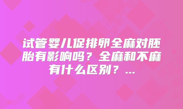 试管婴儿促排卵全麻对胚胎有影响吗？全麻和不麻有什么区别？...