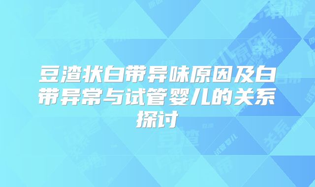 豆渣状白带异味原因及白带异常与试管婴儿的关系探讨