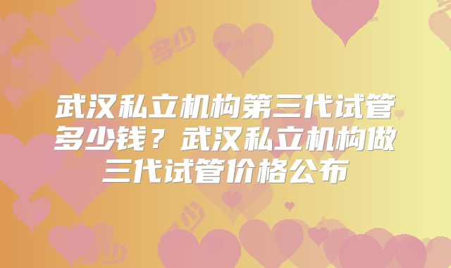 武汉私立机构第三代试管多少钱？武汉私立机构做三代试管价格公布