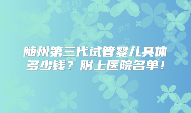 随州第三代试管婴儿具体多少钱？附上医院名单！
