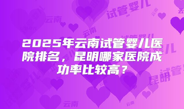 2025年云南试管婴儿医院排名，昆明哪家医院成功率比较高？