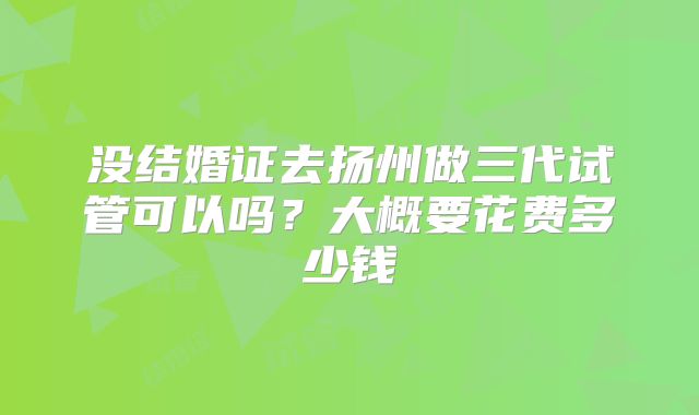 没结婚证去扬州做三代试管可以吗？大概要花费多少钱