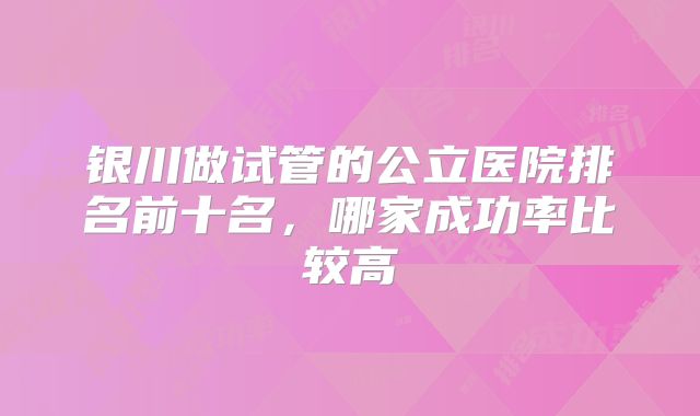 银川做试管的公立医院排名前十名，哪家成功率比较高