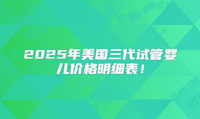 2025年美国三代试管婴儿价格明细表！