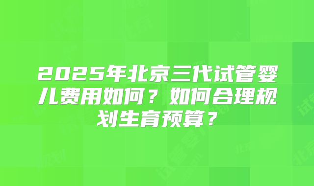 2025年北京三代试管婴儿费用如何？如何合理规划生育预算？