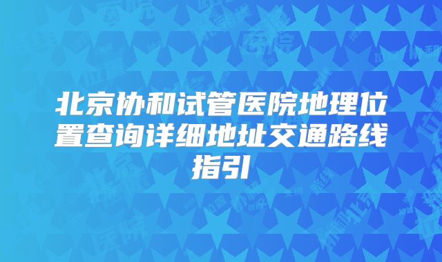 北京协和试管医院地理位置查询详细地址交通路线指引