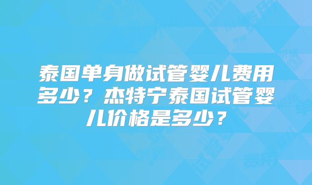 泰国单身做试管婴儿费用多少？杰特宁泰国试管婴儿价格是多少？