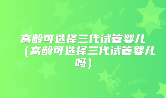 高龄可选择三代试管婴儿（高龄可选择三代试管婴儿吗）