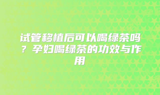 试管移植后可以喝绿茶吗？孕妇喝绿茶的功效与作用