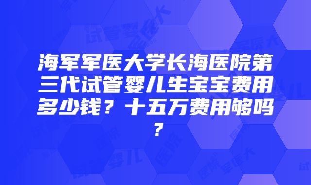 海军军医大学长海医院第三代试管婴儿生宝宝费用多少钱？十五万费用够吗？