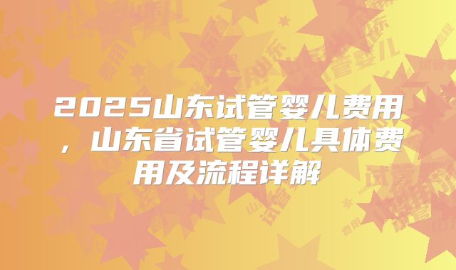 2025山东试管婴儿费用，山东省试管婴儿具体费用及流程详解