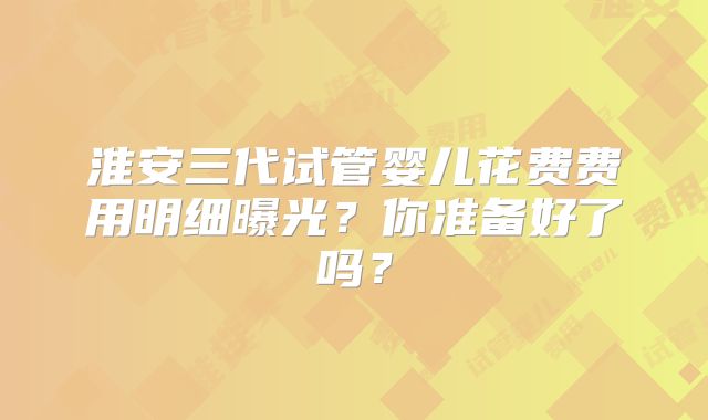 淮安三代试管婴儿花费费用明细曝光？你准备好了吗？