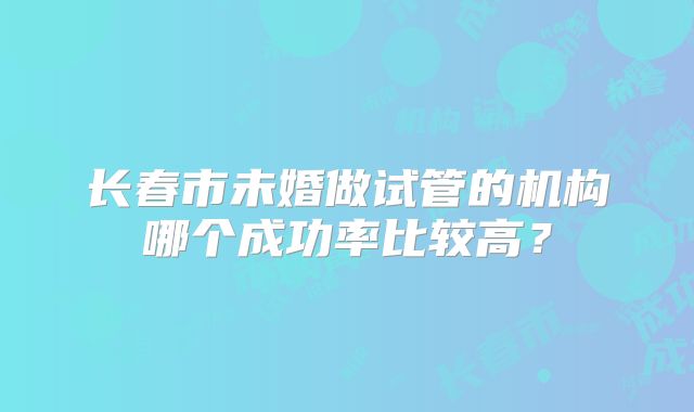 长春市未婚做试管的机构哪个成功率比较高？