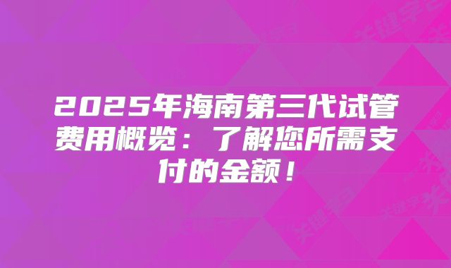 2025年海南第三代试管费用概览:了解您所需支付的金额!