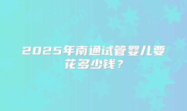 2025年南通试管婴儿要花多少钱？