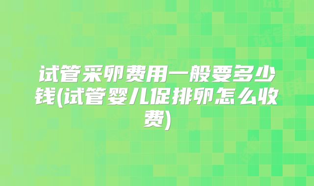 试管采卵费用一般要多少钱(试管婴儿促排卵怎么收费)