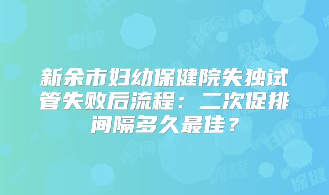 新余市妇幼保健院失独试管失败后流程：二次促排间隔多久最佳？