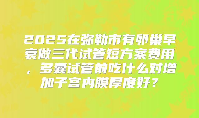 2025在弥勒市有卵巢早衰做三代试管短方案费用,多囊试管前吃什么对增加子宫内膜厚度好?