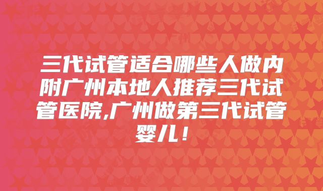 三代试管适合哪些人做内附广州本地人推荐三代试管医院,广州做第三代试管婴儿！
