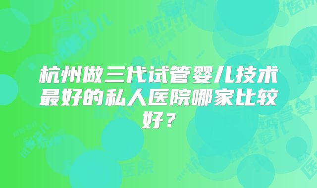 杭州做三代试管婴儿技术最好的私人医院哪家比较好？