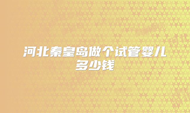 河北秦皇岛做个试管婴儿多少钱