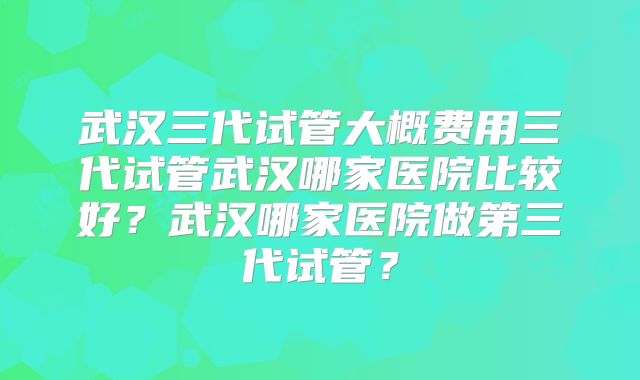 武汉三代试管大概费用三代试管武汉哪家医院比较好？武汉哪家医院做第三代试管？