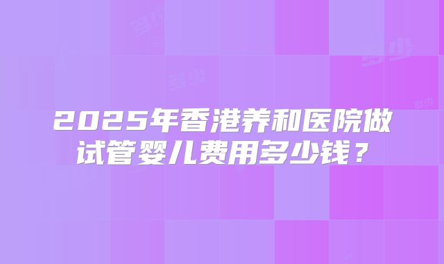 2025年香港养和医院做试管婴儿费用多少钱?