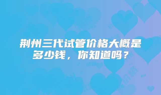 荆州三代试管价格大概是多少钱，你知道吗？
