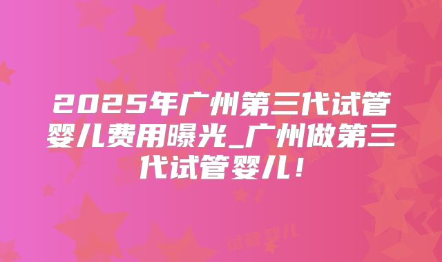2025年广州第三代试管婴儿费用曝光_广州做第三代试管婴儿！
