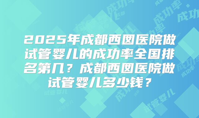2025年成都西囡医院做试管婴儿的成功率全国排名第几?成都西囡医院做试管婴儿多少钱?