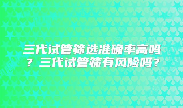 三代试管筛选准确率高吗？三代试管筛有风险吗？