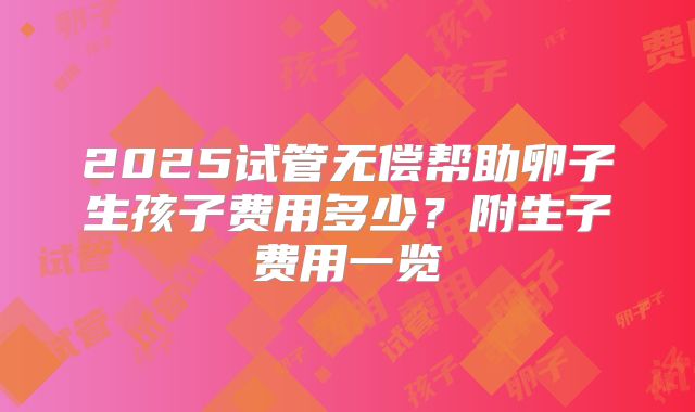 2025试管无偿帮助卵子生孩子费用多少?附生子费用一览