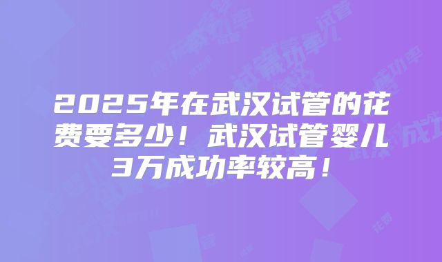 2025年在武汉试管的花费要多少！武汉试管婴儿3万成功率较高！