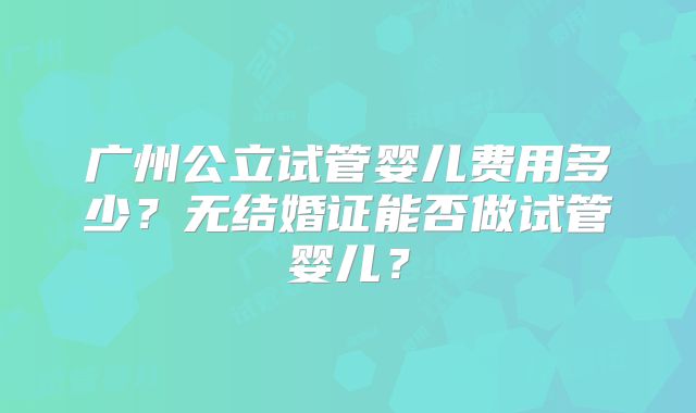 广州公立试管婴儿费用多少？无结婚证能否做试管婴儿？