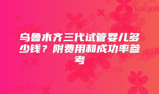 乌鲁木齐三代试管婴儿多少钱？附费用和成功率参考