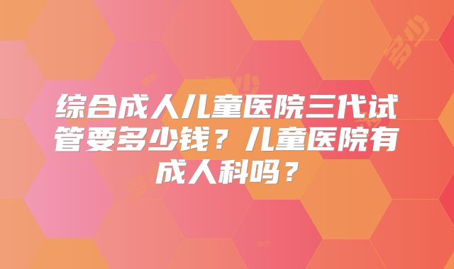 综合成人儿童医院三代试管要多少钱？儿童医院有成人科吗？