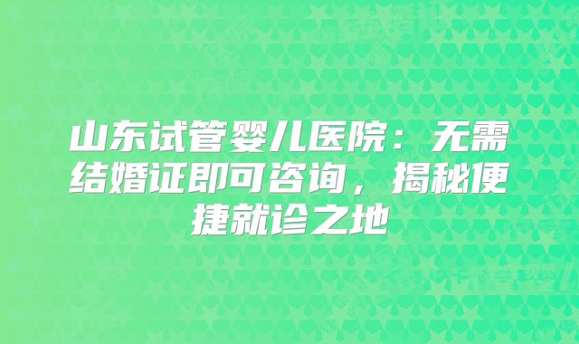 山东试管婴儿医院：无需结婚证即可咨询，揭秘便捷就诊之地