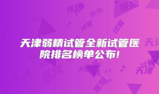 天津弱精试管全新试管医院排名榜单公布!